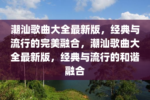 潮汕歌曲大全最新版，經(jīng)典與流行的完美融合，潮汕歌曲大全最新版，經(jīng)典與流行的和諧融合液壓動力機械,元件制造