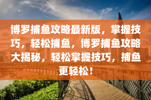 博羅捕魚攻略最新版，掌握技巧，輕松捕魚，博羅捕魚攻略大揭秘，輕松掌握技巧，捕魚更輕松液壓動(dòng)力機(jī)械,元件制造！