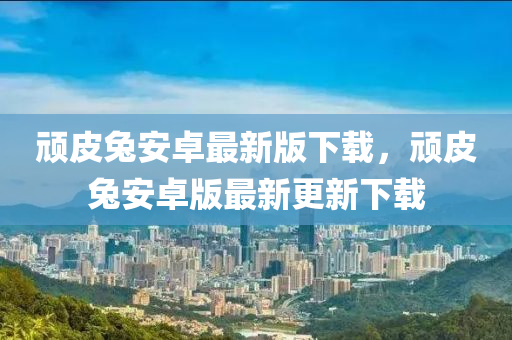 頑皮兔安卓最新版下載，頑皮兔安卓版最新更新下載液壓動力機械,元件制造