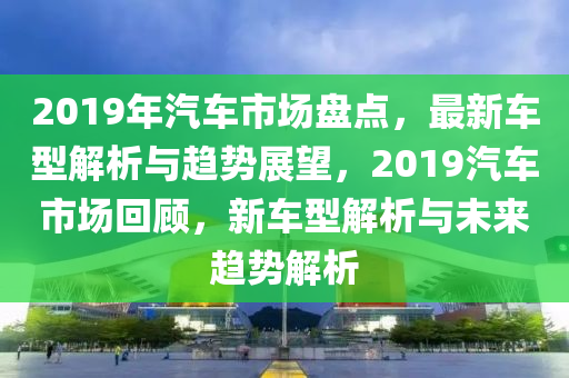 2019年汽車市場盤點(diǎn)，最新車型解析與趨勢(shì)展望，2019汽車市場回顧，新車型解析與未來趨勢(shì)解析液壓動(dòng)力機(jī)械,元件制造