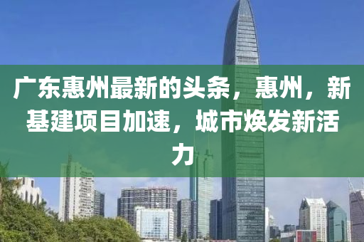 廣東惠州最新的頭條，惠州，新基建項(xiàng)目加速，城市煥發(fā)新活力液壓動(dòng)力機(jī)械,元件制造