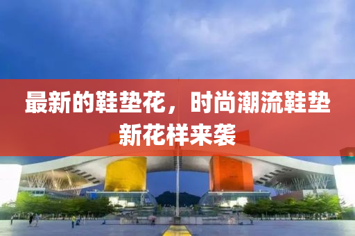 最新的鞋墊花，時尚潮流鞋墊新花樣來襲液壓動力機械,元件制造