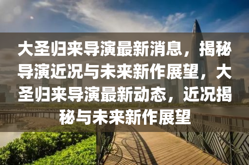 大圣歸來導(dǎo)演最新消息，揭秘導(dǎo)演近況與未來新作展望，大圣歸來導(dǎo)演最新動態(tài)，近況揭秘與未來新作展望液壓動力機械,元件制造