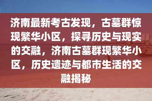 濟(jì)南最新考古發(fā)現(xiàn)，古墓群驚現(xiàn)繁華小區(qū)，探尋歷史與現(xiàn)實(shí)的交融，濟(jì)南古墓群現(xiàn)繁華小區(qū)，歷史遺跡與都市生活的交融揭秘液壓動(dòng)力機(jī)械,元件制造
