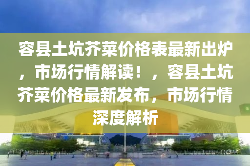 容縣土坑芥菜價(jià)格表最新出爐，市場(chǎng)行情解讀！，容縣土坑芥菜價(jià)格最新發(fā)布，市場(chǎng)行情深度解析液壓動(dòng)力機(jī)械,元件制造