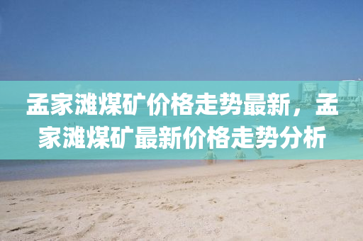 孟家灘煤礦價(jià)格走勢(shì)最新，孟家灘液壓動(dòng)力機(jī)械,元件制造煤礦最新價(jià)格走勢(shì)分析