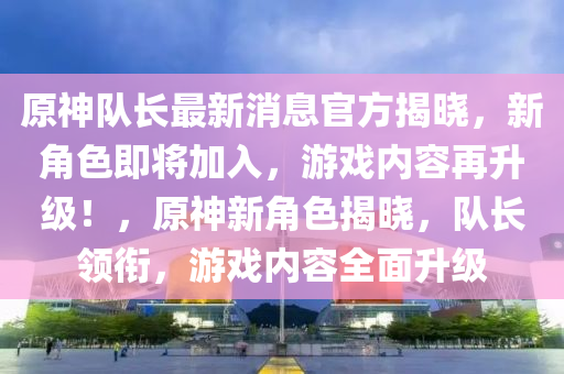 原神隊(duì)長(zhǎng)最新消息官方揭曉，新角色即將加入，游戲內(nèi)容再升級(jí)！，原神新角色揭曉，隊(duì)長(zhǎng)領(lǐng)銜，游戲內(nèi)容全面升級(jí)液壓動(dòng)力機(jī)械,元件制造