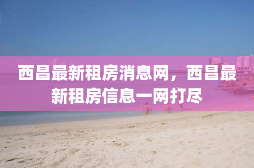 西昌最新租房消息網(wǎng)，西昌最新租房信息一網(wǎng)打盡液壓動力機械,元件制造
