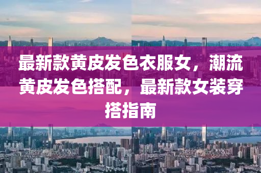 最新款黃皮發(fā)色衣服女，潮流黃皮發(fā)色搭配，最新款女裝穿搭指南液壓動力機(jī)械,元件制造