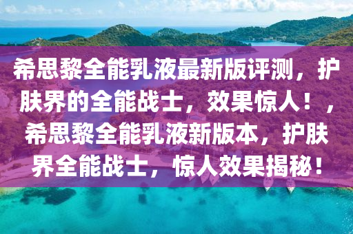 希思黎全能乳液最新版評測，護(hù)膚界的全能戰(zhàn)士，效果驚人！，希思黎全能乳液新版本，護(hù)膚界全能戰(zhàn)士，驚人效果揭秘！液壓動力機(jī)械,元件制造