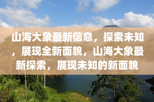 山海大象最新信息，探索未知，展現(xiàn)全新面貌，山海大象最新探索，展現(xiàn)未知的新面貌液壓動力機械,元件制造