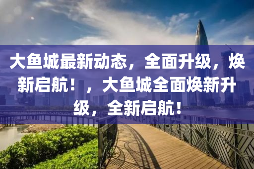 大魚城最新動態(tài)，全面升級，煥新啟航！，大魚城全面液壓動力機械,元件制造煥新升級，全新啟航！