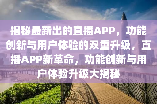 揭秘最新出的直播APP，功能創(chuàng)新與用戶體驗(yàn)的雙重升級(jí)，直播APP新革命，功能創(chuàng)新與用戶體驗(yàn)升級(jí)大揭秘液壓動(dòng)力機(jī)械,元件制造