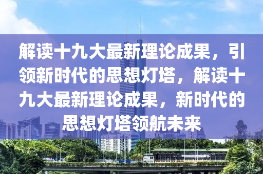 解讀十九大最新理論成果，引領(lǐng)新時代的思想燈塔，解讀十九大最新理論成果，新時代的思想燈塔領(lǐng)航未來液壓動力機(jī)械,元件制造