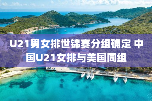 U21男女排世錦賽分組確定 中國U21女排與美國同組液壓動力機(jī)械,元件制造