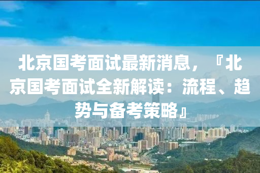 北京國考面試最新消息，『北京國考面試全新解讀：流程、趨勢與備考策略』液壓動力機械,元件制造