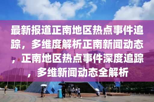 最新報道正南地區(qū)熱點事件追蹤，多維度解析正南新聞動態(tài)，正南地區(qū)熱點事件深度追蹤，多維新聞動態(tài)全解析液壓動力機械,元件制造