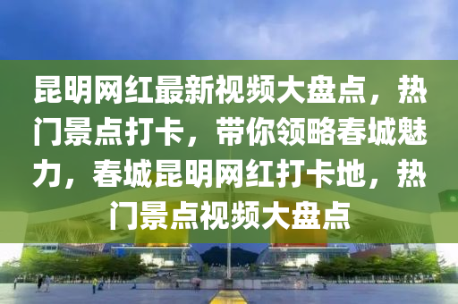 昆明網(wǎng)紅最新視頻大盤點，熱門景點打卡，帶你領(lǐng)略春城魅力，春城昆明網(wǎng)紅打卡地，熱門景點視頻大盤點液壓動力機械,元件制造