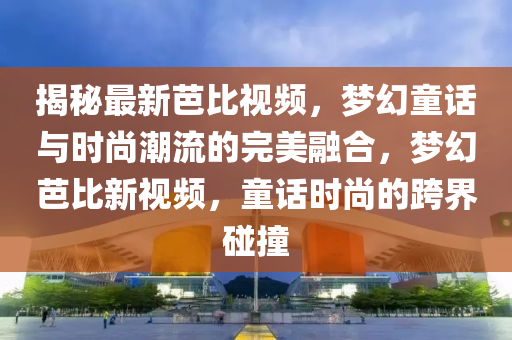 揭秘最新芭比視液壓動力機械,元件制造頻，夢幻童話與時尚潮流的完美融合，夢幻芭比新視頻，童話時尚的跨界碰撞