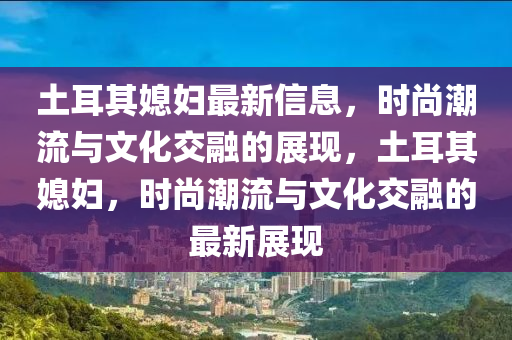 土耳其媳婦最新信息，時尚潮流與文化交融的展現(xiàn)，土耳其媳婦，時尚潮流與文化交融的最新展現(xiàn)液壓動力機(jī)械,元件制造