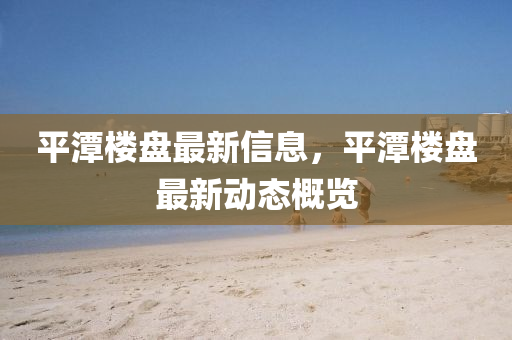 平潭樓盤最新信息，平潭樓盤最新動態(tài)概覽液壓動力機(jī)械,元件制造