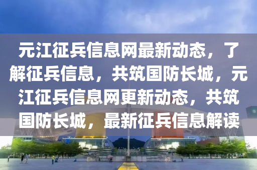 元江征兵信息網(wǎng)最新動(dòng)態(tài)，了解征兵液壓動(dòng)力機(jī)械,元件制造信息，共筑國防長城，元江征兵信息網(wǎng)更新動(dòng)態(tài)，共筑國防長城，最新征兵信息解讀