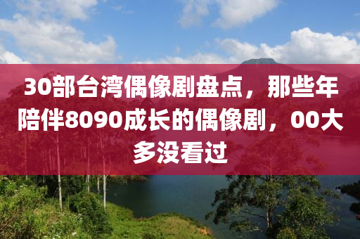 30部臺(tái)灣偶像劇盤(pán)點(diǎn)，那些年陪伴8090成長(zhǎng)的偶像劇，00大多沒(méi)看過(guò)液壓動(dòng)力機(jī)械,元件制造