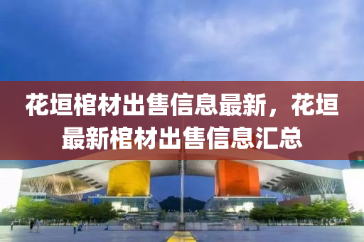 花垣棺材出售信息最新，花垣最新棺材出售信息匯總液壓動力機械,元件制造