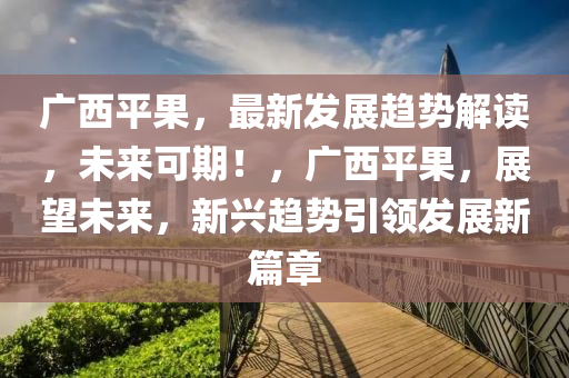 廣西平果，最新發(fā)展趨勢解讀，未來可期！，廣液壓動(dòng)力機(jī)械,元件制造西平果，展望未來，新興趨勢引領(lǐng)發(fā)展新篇章
