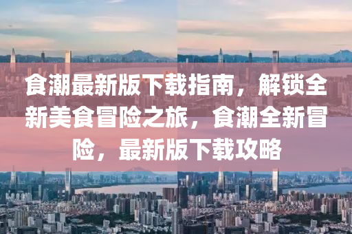 食潮最新版下載指南，解鎖全新美食冒險(xiǎn)之旅，食潮全新冒險(xiǎn)，最新版下載攻略液壓動(dòng)力機(jī)械,元件制造