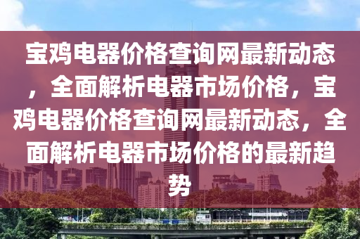 寶雞電器價格查詢網(wǎng)最新動態(tài)，全面解析電器市場價格，寶雞電器價格查詢網(wǎng)最新動態(tài)，全面解析電器市場價格的最新趨勢液壓動力機械,元件制造