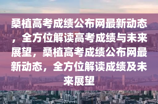 桑植高考成績(jī)公布網(wǎng)最新動(dòng)態(tài)，全方位解讀高考成績(jī)與未來(lái)展望，桑植高考成績(jī)公布網(wǎng)最新動(dòng)態(tài)，全方位解讀成績(jī)及未來(lái)展望液壓動(dòng)力機(jī)械,元件制造