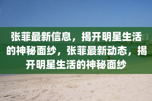 張菲最新信息，揭開(kāi)明星生活的神秘面紗，張菲最新動(dòng)態(tài)，揭開(kāi)明星生活的神秘面紗液壓動(dòng)力機(jī)械,元件制造