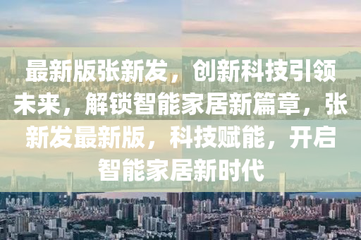 最新版張新發(fā)，創(chuàng)新科技引領(lǐng)未來，解鎖智能家居新篇章，張新發(fā)液壓動力機(jī)械,元件制造最新版，科技賦能，開啟智能家居新時代