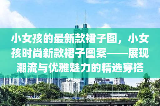 小女孩的最新款裙子圖，小女孩時尚新款裙子圖案——展現(xiàn)潮流與優(yōu)雅魅力的精選穿液壓動力機(jī)械,元件制造搭