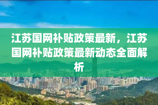 江蘇國網(wǎng)補(bǔ)貼政策最新，江蘇國網(wǎng)補(bǔ)貼政策最新動態(tài)全面解析液壓動力機(jī)械,元件制造