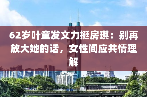 62歲葉童發(fā)文力挺房琪：別再放大她的話，女性間應(yīng)共情理解液壓動(dòng)力機(jī)械,元件制造