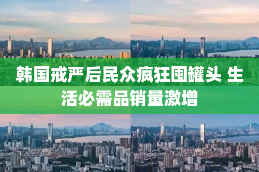 韓國(guó)戒嚴(yán)后民眾瘋狂囤罐頭 生活必需品銷(xiāo)量激液壓動(dòng)力機(jī)械,元件制造增