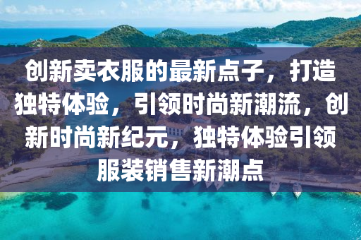 創(chuàng)新賣衣服的最新點(diǎn)子，打造獨(dú)特體驗(yàn)，引領(lǐng)時(shí)尚新潮流，創(chuàng)新時(shí)尚新紀(jì)元，獨(dú)特體驗(yàn)引領(lǐng)服裝銷售新潮點(diǎn)液壓動(dòng)力機(jī)械,元件制造