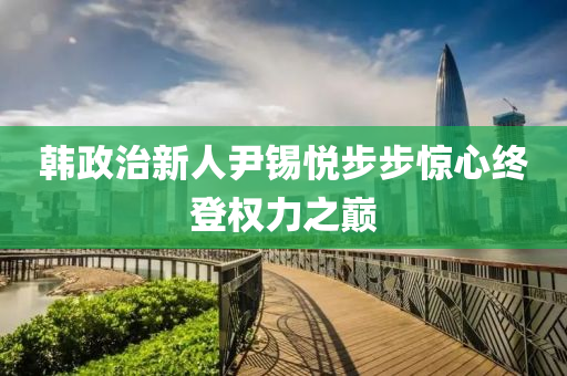 韓政治新人尹錫悅步步驚心終登權(quán)力之巔液壓動力機(jī)械,元件制造