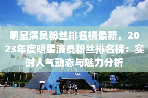 明星演員粉絲排名榜最新，2023年度明星演員粉絲排名榜：液壓動力機械,元件制造實時人氣動態(tài)與魅力分析