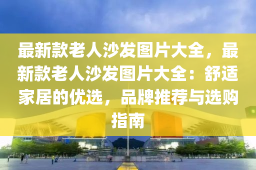 最新款老人沙發(fā)圖片大全，最新款老人沙發(fā)液壓動(dòng)力機(jī)械,元件制造圖片大全：舒適家居的優(yōu)選，品牌推薦與選購(gòu)指南