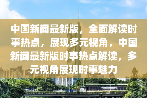 中國(guó)新聞最新版，全面解讀時(shí)事熱點(diǎn)，展現(xiàn)多元視角，中國(guó)新聞最新版時(shí)事熱點(diǎn)解讀，多液壓動(dòng)力機(jī)械,元件制造元視角展現(xiàn)時(shí)事魅力