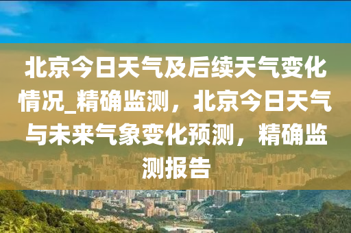 北京今日天氣及后續(xù)天氣變化情況_精確監(jiān)測(cè)，北京今日天氣與未來(lái)氣象變化預(yù)測(cè)，精確監(jiān)測(cè)報(bào)告液壓動(dòng)力機(jī)械,元件制造