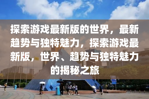 探索游戲最新版的世界，最新趨勢與獨特魅力，探索游戲最新版，世界、趨勢與獨特魅力的揭秘之旅液壓動力機械,元件制造
