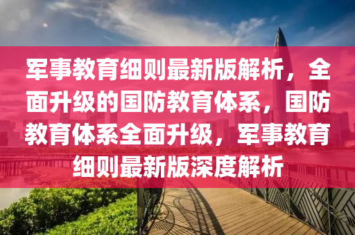 軍事教育細(xì)則最新版解析，全面升級(jí)的國(guó)防教育體系，國(guó)防教育體系全面升級(jí)，軍事教育細(xì)則最新版深度解析液壓動(dòng)力機(jī)械,元件制造