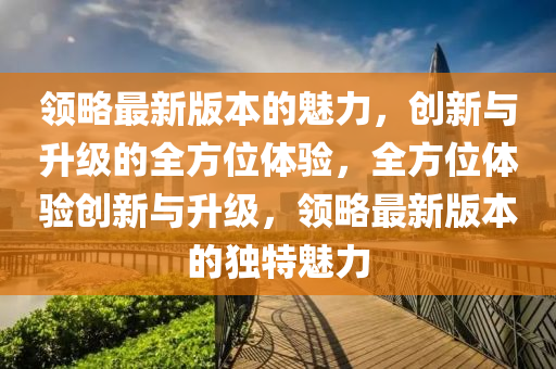 領(lǐng)略最新版本的魅力，創(chuàng)新與升級(jí)的全方位體驗(yàn)，全液壓動(dòng)力機(jī)械,元件制造方位體驗(yàn)創(chuàng)新與升級(jí)，領(lǐng)略最新版本的獨(dú)特魅力