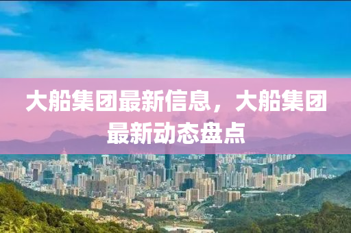 大船集團(tuán)最新信息，大船集團(tuán)最新動(dòng)態(tài)盤點(diǎn)液壓動(dòng)力機(jī)械,元件制造