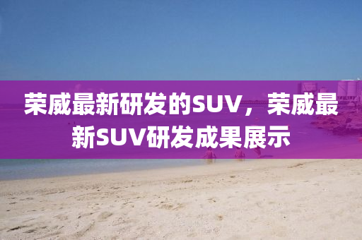 榮威最新研發(fā)的SUV，榮威最新SUV研發(fā)成液壓動(dòng)力機(jī)械,元件制造果展示