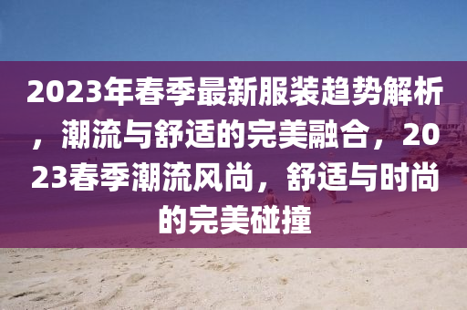 2023年春季最新服裝趨勢(shì)解析，潮流與舒適的完美融合，2023春季潮流風(fēng)尚，舒適與時(shí)尚的完美碰撞液壓動(dòng)力機(jī)械,元件制造